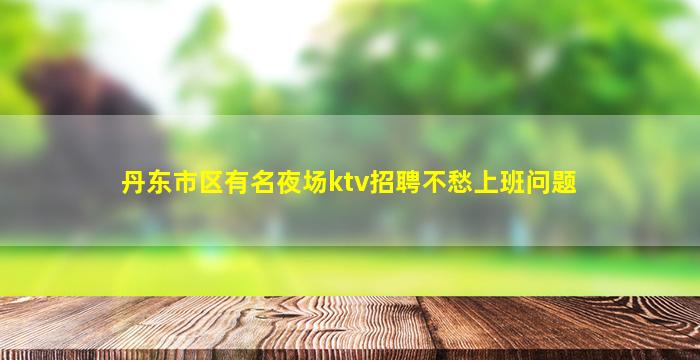 丹东市区有名夜场ktv招聘不愁上班问题